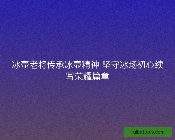 冰壶老将传承冰壶精神 坚守冰场初心续写荣耀篇章