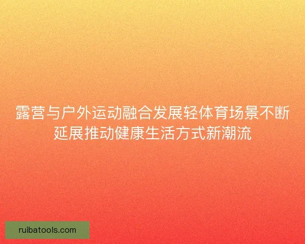 露营与户外运动融合发展轻体育场景不断延展推动健康生活方式新潮流